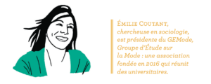 Émilie Coutant, chercheuse en sociologie, est présidente du GEMode, Groupe d’Étude sur la Mode : une association fondée en 2016 qui réunit des universitaires. 